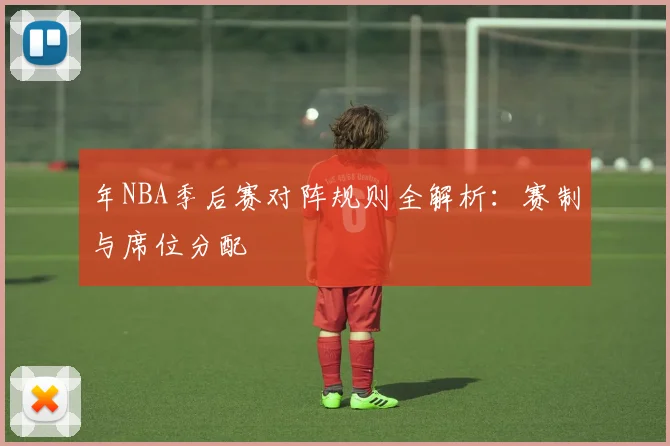 年NBA季后赛对阵规则全解析:赛制与席位分配