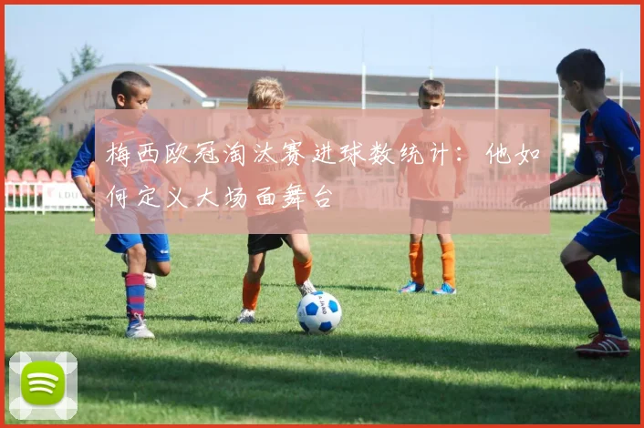 梅西欧冠淘汰赛进球数统计：他如何定义大场面舞台