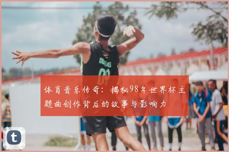 体育音乐传奇：揭秘98年世界杯主题曲创作背后的故事与影响力