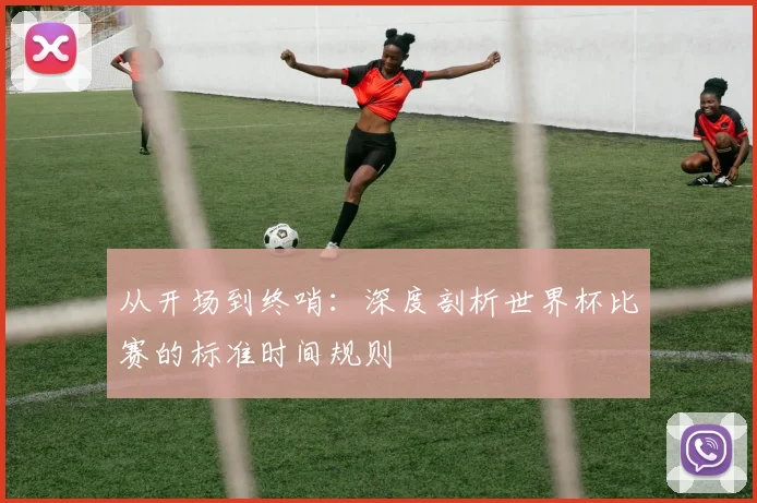 从开场到终哨：深度剖析世界杯比赛的标准时间规则