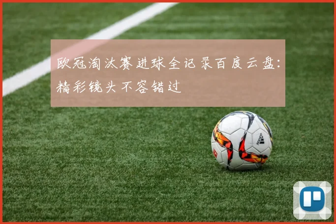 欧冠淘汰赛进球全记录百度云盘：精彩镜头不容错过