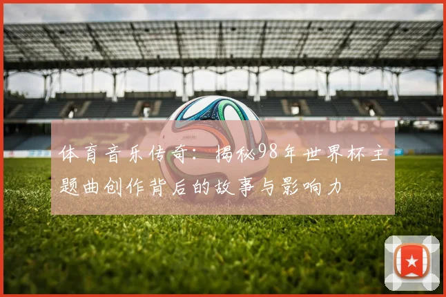 体育音乐传奇：揭秘98年世界杯主题曲创作背后的故事与影响力