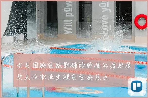 女足国脚张欧影确诊肺癌治疗进展受关注职业生涯前景成焦点