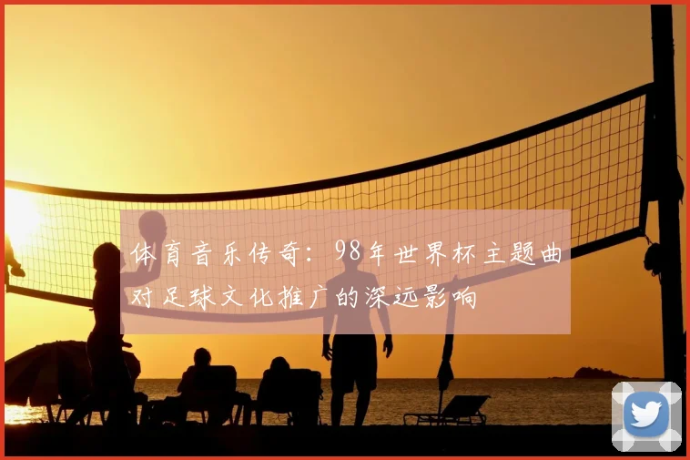 体育音乐传奇：98年世界杯主题曲对足球文化推广的深远影响