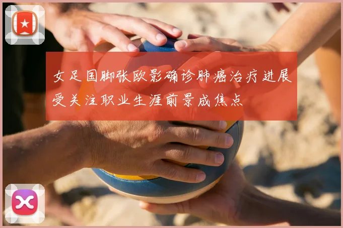 女足国脚张欧影确诊肺癌治疗进展受关注职业生涯前景成焦点