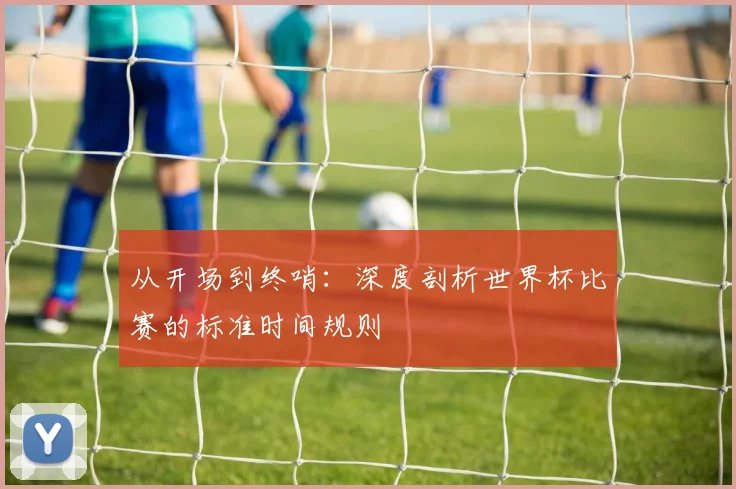 从开场到终哨：深度剖析世界杯比赛的标准时间规则