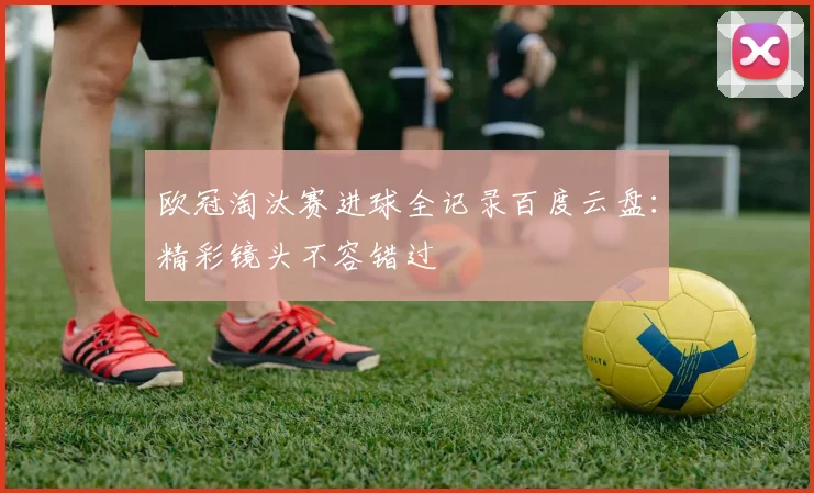 欧冠淘汰赛进球全记录百度云盘：精彩镜头不容错过
